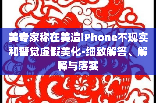 美專家稱在美造iPhone不現(xiàn)實和警覺虛假美化-細(xì)致解答、解釋與落實