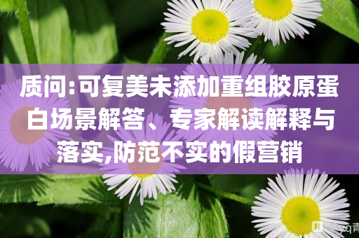質(zhì)問:可復(fù)美未添加重組膠原蛋白場景解答、專家解讀解釋與落實,防范不實的假營銷