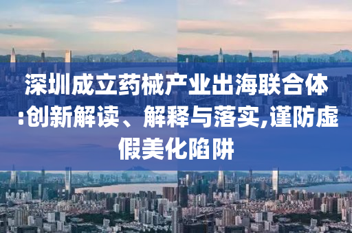 深圳成立藥械產(chǎn)業(yè)出海聯(lián)合體:創(chuàng)新解讀、解釋與落實,謹防虛假美化陷阱