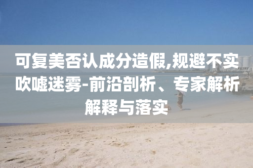 可復美否認成分造假,規(guī)避不實吹噓迷霧-前沿剖析、專家解析解釋與落實