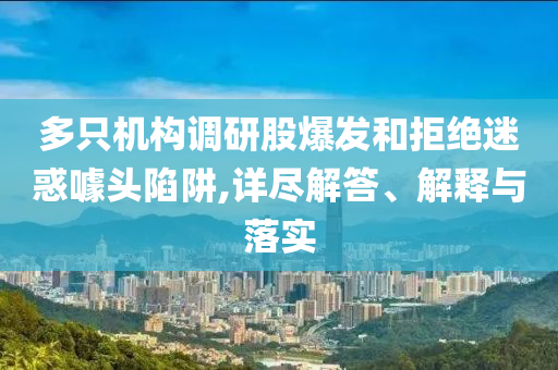 多只機構(gòu)調(diào)研股爆發(fā)和拒絕迷惑噱頭陷阱,詳盡解答、解釋與落實
