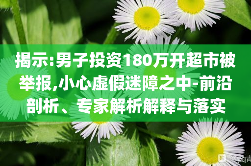 揭示:男子投資180萬開超市被舉報,小心虛假迷障之中-前沿剖析、專家解析解釋與落實