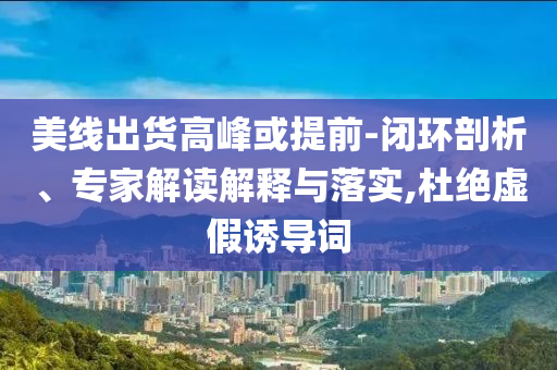 美線出貨高峰或提前-閉環(huán)剖析、專家解讀解釋與落實(shí),杜絕虛假誘導(dǎo)詞