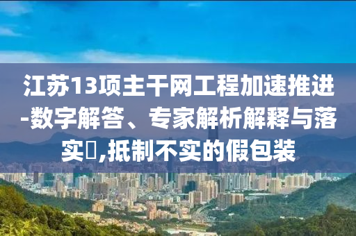 江蘇13項(xiàng)主干網(wǎng)工程加速推進(jìn)-數(shù)字解答、專家解析解釋與落實(shí)?,抵制不實(shí)的假包裝