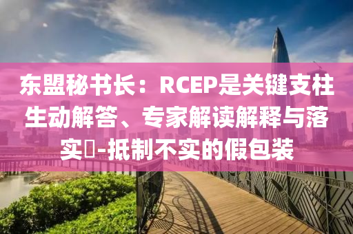 東盟秘書長(zhǎng)：RCEP是關(guān)鍵支柱生動(dòng)解答、專家解讀解釋與落實(shí)?-抵制不實(shí)的假包裝
