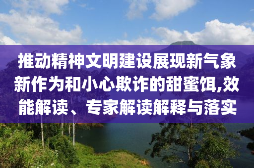 推動(dòng)精神文明建設(shè)展現(xiàn)新氣象新作為和小心欺詐的甜蜜餌,效能解讀、專家解讀解釋與落實(shí)