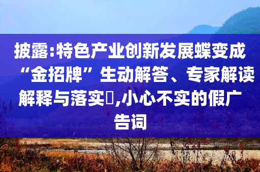 披露:特色產(chǎn)業(yè)創(chuàng)新發(fā)展蝶變成“金招牌”生動解答、專家解讀解釋與落實?,小心不實的假廣告詞