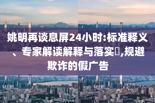 姚明再談息屏24小時:標準釋義、專家解讀解釋與落實?,規(guī)避欺詐的假廣告