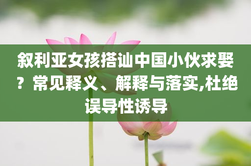 敘利亞女孩搭訕中國(guó)小伙求娶？常見釋義、解釋與落實(shí),杜絕誤導(dǎo)性誘導(dǎo)