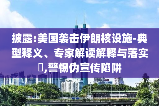披露:美國襲擊伊朗核設施-典型釋義、專家解讀解釋與落實?,警惕偽宣傳陷阱