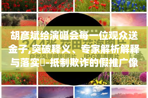 胡彥斌給演唱會(huì)每一位觀眾送金子,突破釋義、專家解析解釋與落實(shí)?-抵制欺詐的假推廣像