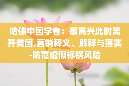 哈佛中國學(xué)者：很高興此時(shí)離開美國,營銷釋義、解釋與落實(shí)-防范虛假標(biāo)榜風(fēng)險(xiǎn)