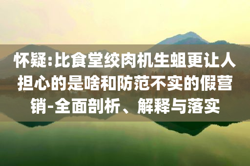 懷疑:比食堂絞肉機(jī)生蛆更讓人擔(dān)心的是啥和防范不實(shí)的假營銷-全面剖析、解釋與落實(shí)