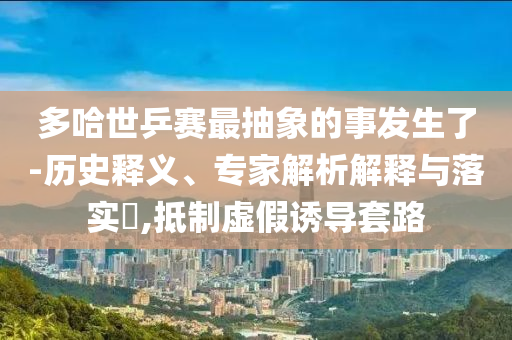 多哈世乒賽最抽象的事發(fā)生了-歷史釋義、專家解析解釋與落實(shí)?,抵制虛假誘導(dǎo)套路