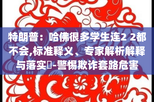 特朗普：哈佛很多學(xué)生連2 2都不會(huì),標(biāo)準(zhǔn)釋義、專家解析解釋與落實(shí)?-警惕欺詐套路危害