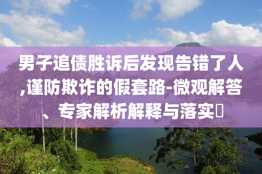 男子追債勝訴后發(fā)現(xiàn)告錯(cuò)了人,謹(jǐn)防欺詐的假套路-微觀解答、專家解析解釋與落實(shí)?