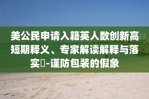 美公民申請入籍英人數(shù)創(chuàng)新高短期釋義、專家解讀解釋與落實(shí)?-謹(jǐn)防包裝的假象