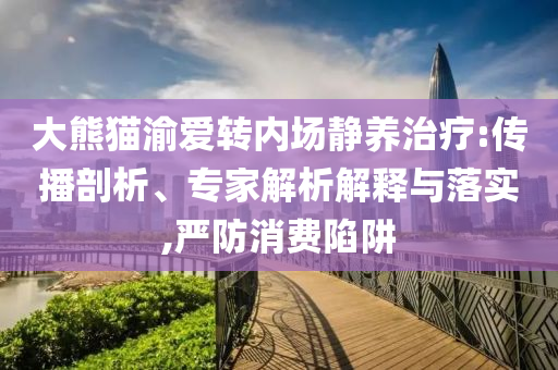 大熊貓渝愛轉(zhuǎn)內(nèi)場靜養(yǎng)治療:傳播剖析、專家解析解釋與落實(shí),嚴(yán)防消費(fèi)陷阱