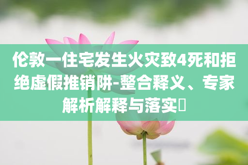 倫敦一住宅發(fā)生火災致4死和拒絕虛假推銷阱-整合釋義、專家解析解釋與落實?