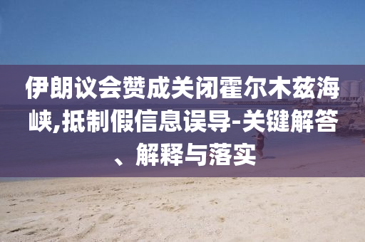 伊朗議會(huì)贊成關(guān)閉霍爾木茲海峽,抵制假信息誤導(dǎo)-關(guān)鍵解答、解釋與落實(shí)