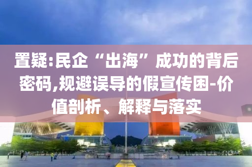 置疑:民企“出海”成功的背后密碼,規(guī)避誤導(dǎo)的假宣傳困-價(jià)值剖析、解釋與落實(shí)
