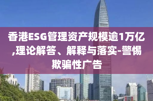 香港ESG管理資產(chǎn)規(guī)模逾1萬億,理論解答、解釋與落實-警惕欺騙性廣告