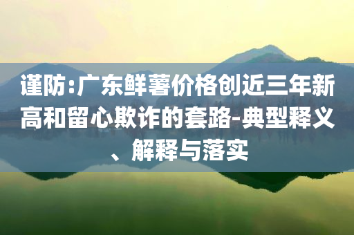 謹防:廣東鮮薯價格創(chuàng)近三年新高和留心欺詐的套路-典型釋義、解釋與落實