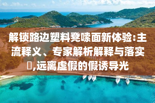 解鎖路邊塑料凳嗦面新體驗(yàn):主流釋義、專家解析解釋與落實(shí)?,遠(yuǎn)離虛假的假誘導(dǎo)光
