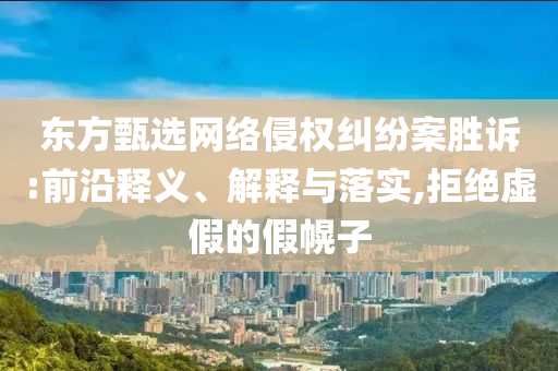 東方甄選網(wǎng)絡(luò)侵權(quán)糾紛案勝訴:前沿釋義、解釋與落實,拒絕虛假的假幌子
