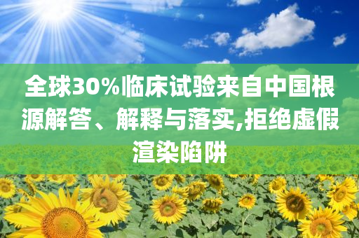 全球30%臨床試驗來自中國根源解答、解釋與落實,拒絕虛假渲染陷阱