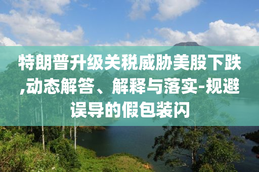 特朗普升級關(guān)稅威脅美股下跌,動態(tài)解答、解釋與落實-規(guī)避誤導(dǎo)的假包裝閃
