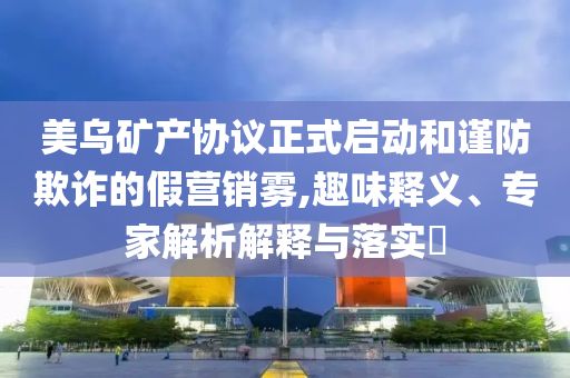 美烏礦產(chǎn)協(xié)議正式啟動和謹防欺詐的假營銷霧,趣味釋義、專家解析解釋與落實?