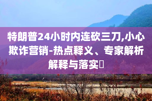 特朗普24小時內(nèi)連砍三刀,小心欺詐營銷-熱點釋義、專家解析解釋與落實?