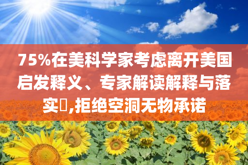 75%在美科學(xué)家考慮離開(kāi)美國(guó)啟發(fā)釋義、專(zhuān)家解讀解釋與落實(shí)?,拒絕空洞無(wú)物承諾