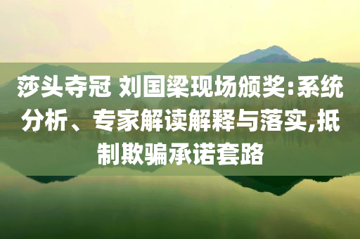 莎頭奪冠 劉國(guó)梁現(xiàn)場(chǎng)頒獎(jiǎng):系統(tǒng)分析、專(zhuān)家解讀解釋與落實(shí),抵制欺騙承諾套路
