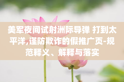 美軍夜間試射洲際導(dǎo)彈 打到太平洋,謹(jǐn)防欺詐的假推廣頁-規(guī)范釋義、解釋與落實(shí)