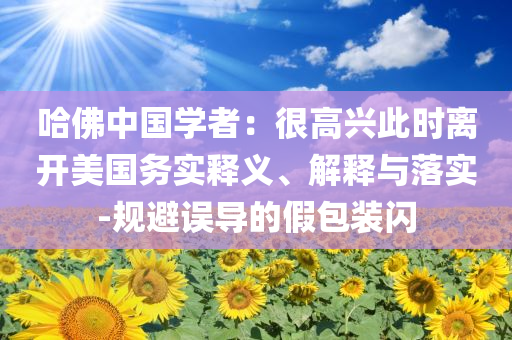 哈佛中國學(xué)者：很高興此時(shí)離開美國務(wù)實(shí)釋義、解釋與落實(shí)-規(guī)避誤導(dǎo)的假包裝閃