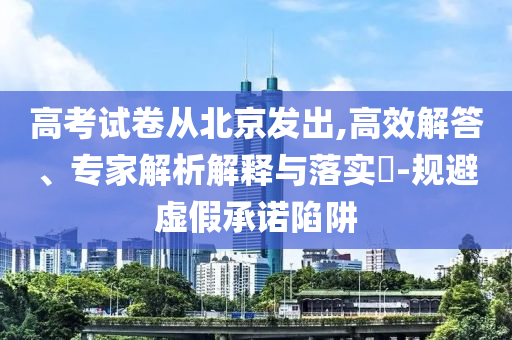 高考試卷從北京發(fā)出,高效解答、專家解析解釋與落實?-規(guī)避虛假承諾陷阱