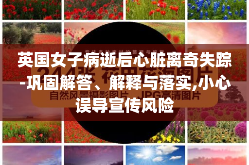 英國女子病逝后心臟離奇失蹤-鞏固解答、解釋與落實,小心誤導宣傳風險