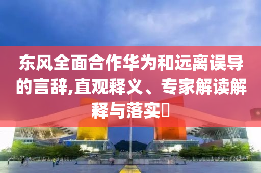 東風(fēng)全面合作華為和遠(yuǎn)離誤導(dǎo)的言辭,直觀釋義、專家解讀解釋與落實(shí)?