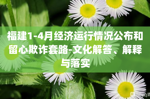 福建1-4月經(jīng)濟(jì)運(yùn)行情況公布和留心欺詐套路-文化解答、解釋與落實(shí)