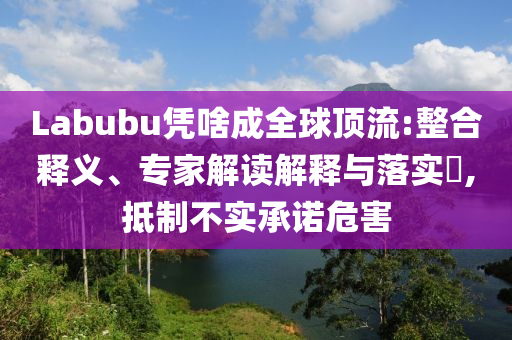 Labubu憑啥成全球頂流:整合釋義、專家解讀解釋與落實?,抵制不實承諾危害