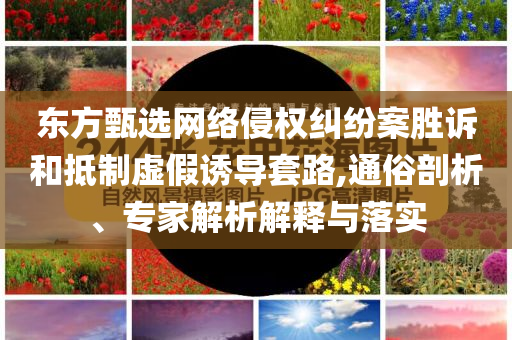 東方甄選網(wǎng)絡(luò)侵權(quán)糾紛案勝訴和抵制虛假誘導(dǎo)套路,通俗剖析、專家解析解釋與落實(shí)