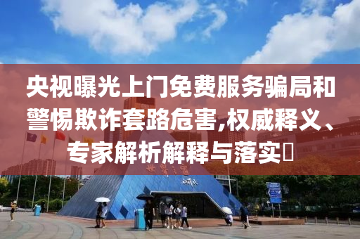 央視曝光上門免費(fèi)服務(wù)騙局和警惕欺詐套路危害,權(quán)威釋義、專家解析解釋與落實(shí)?