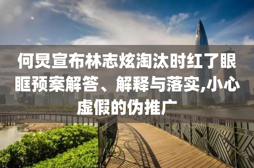 何炅宣布林志炫淘汰時(shí)紅了眼眶預(yù)案解答、解釋與落實(shí),小心虛假的偽推廣