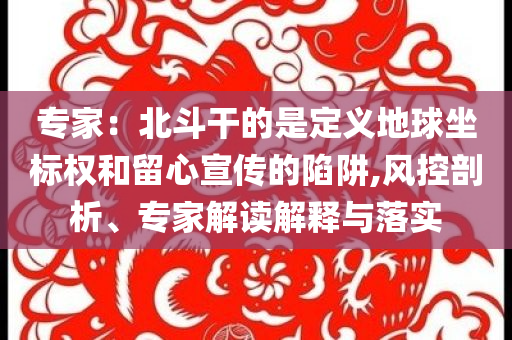 專家：北斗干的是定義地球坐標權和留心宣傳的陷阱,風控剖析、專家解讀解釋與落實