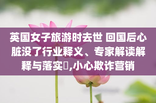 英國女子旅游時去世 回國后心臟沒了行業(yè)釋義、專家解讀解釋與落實?,小心欺詐營銷