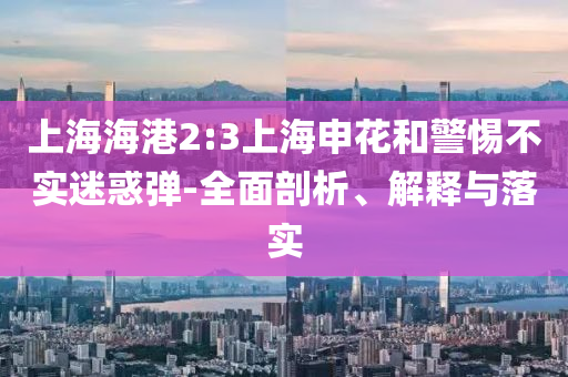 上海海港2:3上海申花和警惕不實(shí)迷惑彈-全面剖析、解釋與落實(shí)