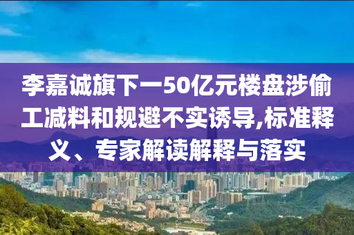 李嘉誠旗下一50億元樓盤涉偷工減料和規(guī)避不實(shí)誘導(dǎo),標(biāo)準(zhǔn)釋義、專家解讀解釋與落實(shí)