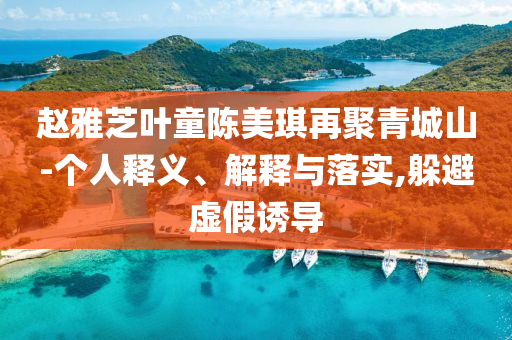 趙雅芝葉童陳美琪再聚青城山-個(gè)人釋義、解釋與落實(shí),躲避虛假誘導(dǎo)